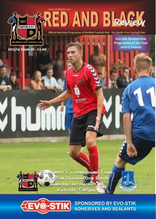 Oﬃcial Matchday Programme of Sheﬃeld Football ClubOﬃcial Matchday Programme of Sheﬃeld Football Club -- The World’s First Football ClubThe World’s First Football Club
www.sheﬃeldfc.comwww.sheﬃeldfc.com
2013/14 Issue 262013/14 Issue 26 -- £2.00£2.00
EvoEvo--Stik Division OneStik Division One
Programme of the YearProgramme of the Year
20122012--13 Season13 Season
 