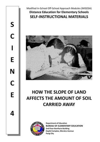 Modified In‐School Off‐School Approach Modules (MISOSA) 
Distance Education for Elementary Schools 
SELF‐INSTRUCTIONAL MATERIALS 
HOW THE SLOPE OF LAND  
AFFECTS THE AMOUNT OF SOIL 
CARRIED AWAY 
Department of Education 
BUREAU OF ELEMENTARY EDUCATION 
2nd Floor Bonifacio Building 
DepEd Complex, Meralco Avenue 
Pasig City 
 
S 
 
C 
 
I 
 
E 
 
N 
 
C 
 
E 
 
4 
 
 