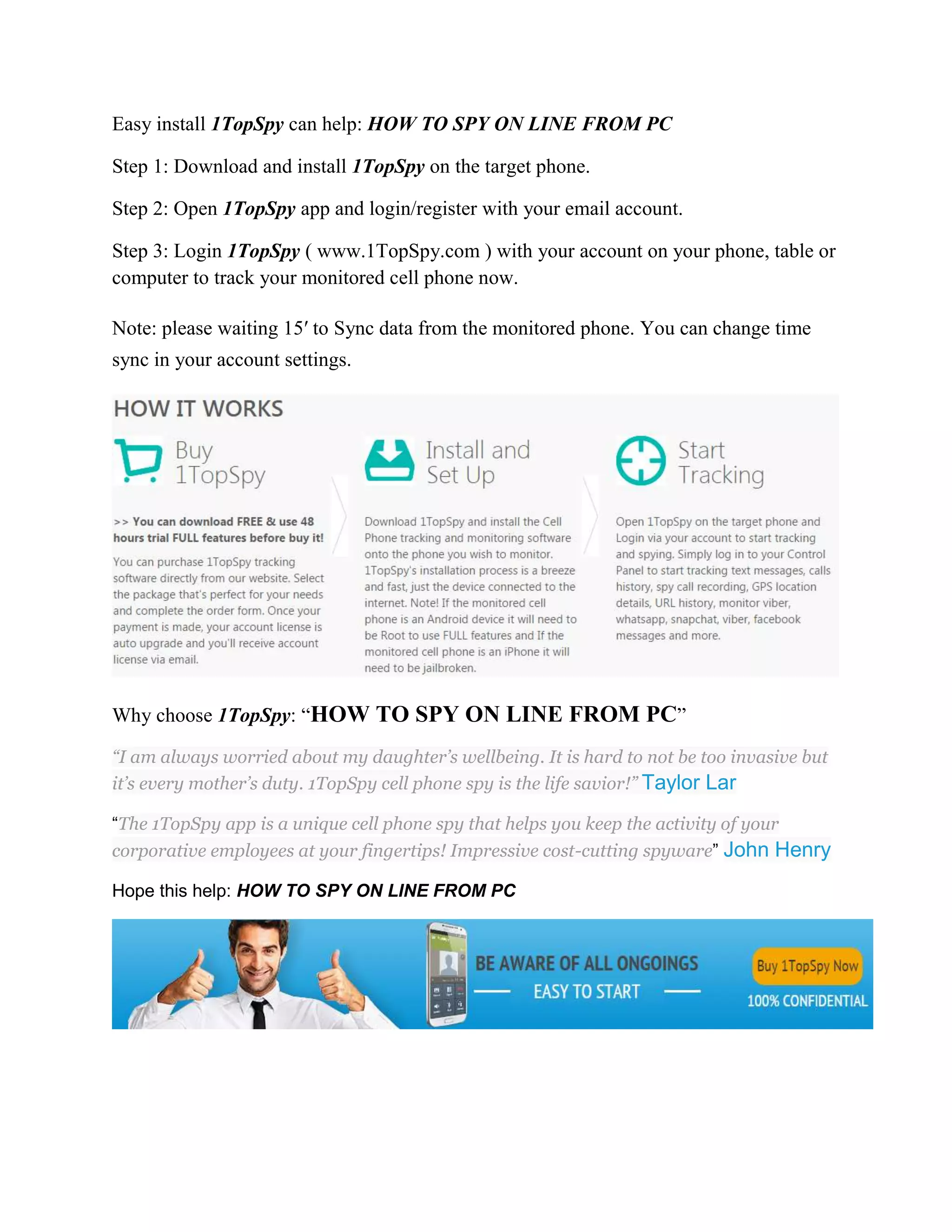 Easy install 1TopSpy can help: HOW TO SPY ON LINE FROM PC 
Step 1: Download and install 1TopSpy on the target phone. 
Step 2: Open 1TopSpy app and login/register with your email account. 
Step 3: Login 1TopSpy ( www.1TopSpy.com ) with your account on your phone, table or 
computer to track your monitored cell phone now. 
Note: please waiting 15′ to Sync data from the monitored phone. You can change time 
sync in your account settings. 
Why choose 1TopSpy: “HOW TO SPY ON LINE FROM PC” 
“I am always worried about my daughter’s wellbeing. It is hard to not be too invasive but 
it’s every mother’s duty. 1TopSpy cell phone spy is the life savior!” Taylor Lar 
“The 1TopSpy app is a unique cell phone spy that helps you keep the activity of your 
corporative employees at your fingertips! Impressive cost-cutting spyware” John Henry 
Hope this help: HOW TO SPY ON LINE FROM PC 
