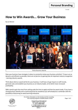 Personal Branding
                                                                                                Ref: 0064




How to Win Awards... Grow Your Business
By Jon-Michail




                                            Telstra Business Awards

Does your business have strategies in place to constantly review your business activities? If yours are as
dynamic and efficient as possible, there are no barriers to gaining that all-important industry recognition
- winning industry awards.

Think about what an award will do for your business. It will have a huge impact on staff morale,
generate sales and establish your business as an industry leader, all of which mean increased
profitability.

SMEs stand to gain the most from setting aside the time to apply and then be award-ready. If you have a
strong business identity and a continuing drive for excellence you will already be a contender with the
possibility of becoming an award winning enterprise.

                             For further information on this handout and the consulting
                                    and coaching programs available please contact:            Page 1 of 2

                                           Image Group International
                                             Asia Pacific Head Office
                                              T: (+61 3) 9824 0420
                                           E: info@imagegroup.com.au
                                            www.imagegroup.com.au
                                                     ©2012
 