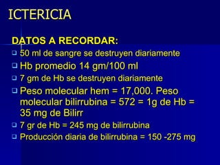 ICTERICIA DATOS A RECORDAR:  50 ml de sangre se destruyen diariamente Hb promedio 14 gm/100 ml 7 gm de Hb se destruyen diariamente Peso molecular hem = 17,000. Peso molecular bilirrubina = 572 = 1g de Hb = 35 mg de Bilirr 7 gr de Hb = 245 mg de bilirrubina Producción diaria de bilirrubina = 150 -275 mg 