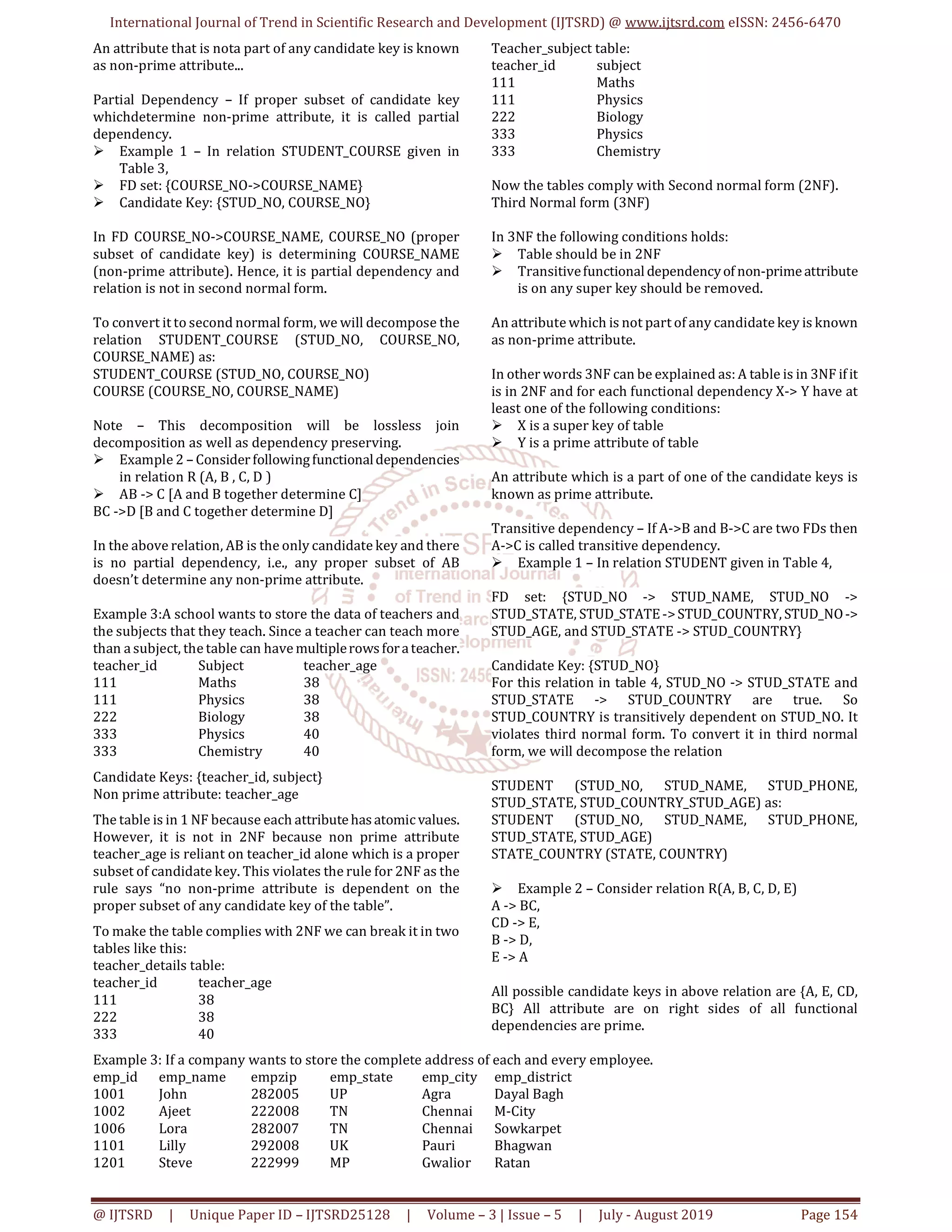 International Journal of Trend in Scientific Research and Development (IJTSRD) @ www.ijtsrd.com eISSN: 2456-6470
@ IJTSRD | Unique Paper ID – IJTSRD25128 | Volume – 3 | Issue – 5 | July - August 2019 Page 154
An attribute that is nota part of any candidate key is known
as non-prime attribute...
Partial Dependency – If proper subset of candidate key
whichdetermine non-prime attribute, it is called partial
dependency.
 Example 1 – In relation STUDENT_COURSE given in
Table 3,
 FD set: {COURSE_NO->COURSE_NAME}
 Candidate Key: {STUD_NO, COURSE_NO}
In FD COURSE_NO->COURSE_NAME, COURSE_NO (proper
subset of candidate key) is determining COURSE_NAME
(non-prime attribute). Hence, it is partial dependency and
relation is not in second normal form.
To convert it to second normal form, we will decompose the
relation STUDENT_COURSE (STUD_NO, COURSE_NO,
COURSE_NAME) as:
STUDENT_COURSE (STUD_NO, COURSE_NO)
COURSE (COURSE_NO, COURSE_NAME)
Note – This decomposition will be lossless join
decomposition as well as dependency preserving.
 Example 2 – Considerfollowingfunctionaldependencies
in relation R (A, B , C, D )
 AB -> C [A and B together determine C]
BC ->D [B and C together determine D]
In the above relation, AB is the only candidate key and there
is no partial dependency, i.e., any proper subset of AB
doesn’t determine any non-prime attribute.
Example 3:A school wants to store the data of teachers and
the subjects that they teach. Since a teacher can teach more
than a subject, the table can have multiplerows forateacher.
teacher_id Subject teacher_age
111 Maths 38
111 Physics 38
222 Biology 38
333 Physics 40
333 Chemistry 40
Candidate Keys: {teacher_id, subject}
Non prime attribute: teacher_age
The table is in 1 NF because each attributehas atomicvalues.
However, it is not in 2NF because non prime attribute
teacher_age is reliant on teacher_id alone which is a proper
subset of candidate key. This violates the rule for 2NF as the
rule says “no non-prime attribute is dependent on the
proper subset of any candidate key of the table”.
To make the table complies with 2NF we can break it in two
tables like this:
teacher_details table:
teacher_id teacher_age
111 38
222 38
333 40
Teacher_subject table:
teacher_id subject
111 Maths
111 Physics
222 Biology
333 Physics
333 Chemistry
Now the tables comply with Second normal form (2NF).
Third Normal form (3NF)
In 3NF the following conditions holds:
 Table should be in 2NF
 Transitivefunctionaldependencyof non-primeattribute
is on any super key should be removed.
An attribute which is not part of any candidate key is known
as non-prime attribute.
In other words 3NF can be explained as: A table is in 3NF ifit
is in 2NF and for each functional dependency X-> Y have at
least one of the following conditions:
 X is a super key of table
 Y is a prime attribute of table
An attribute which is a part of one of the candidate keys is
known as prime attribute.
Transitive dependency – If A->B and B->C are two FDs then
A->C is called transitive dependency.
 Example 1 – In relation STUDENT given in Table 4,
FD set: {STUD_NO -> STUD_NAME, STUD_NO ->
STUD_STATE, STUD_STATE->STUD_COUNTRY, STUD_NO->
STUD_AGE, and STUD_STATE -> STUD_COUNTRY}
Candidate Key: {STUD_NO}
For this relation in table 4, STUD_NO -> STUD_STATE and
STUD_STATE -> STUD_COUNTRY are true. So
STUD_COUNTRY is transitively dependent on STUD_NO. It
violates third normal form. To convert it in third normal
form, we will decompose the relation
STUDENT (STUD_NO, STUD_NAME, STUD_PHONE,
STUD_STATE, STUD_COUNTRY_STUD_AGE) as:
STUDENT (STUD_NO, STUD_NAME, STUD_PHONE,
STUD_STATE, STUD_AGE)
STATE_COUNTRY (STATE, COUNTRY)
 Example 2 – Consider relation R(A, B, C, D, E)
A -> BC,
CD -> E,
B -> D,
E -> A
All possible candidate keys in above relation are {A, E, CD,
BC} All attribute are on right sides of all functional
dependencies are prime.
Example 3: If a company wants to store the complete address of each and every employee.
emp_id emp_name empzip emp_state emp_city emp_district
1001 John 282005 UP Agra Dayal Bagh
1002 Ajeet 222008 TN Chennai M-City
1006 Lora 282007 TN Chennai Sowkarpet
1101 Lilly 292008 UK Pauri Bhagwan
1201 Steve 222999 MP Gwalior Ratan
 