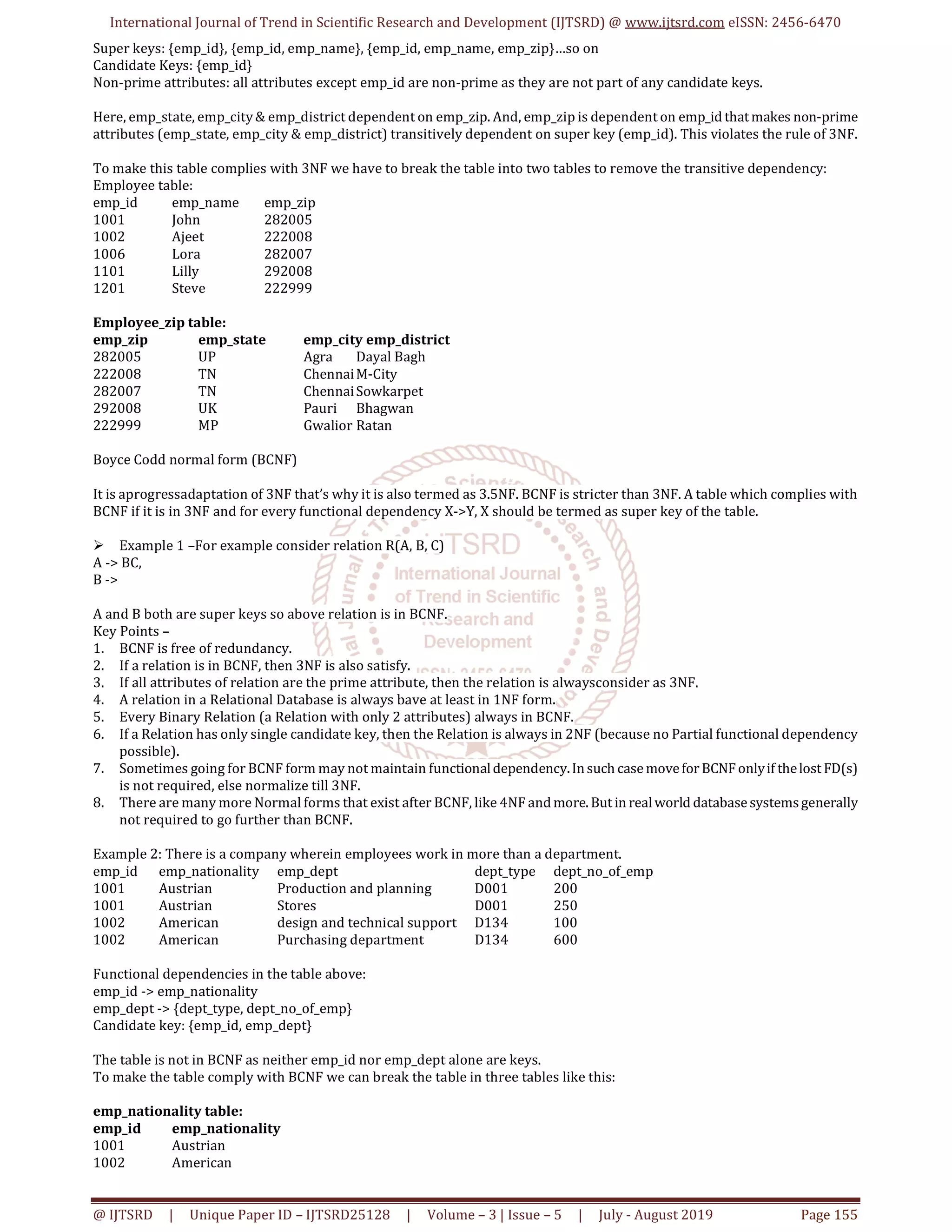 International Journal of Trend in Scientific Research and Development (IJTSRD) @ www.ijtsrd.com eISSN: 2456-6470
@ IJTSRD | Unique Paper ID – IJTSRD25128 | Volume – 3 | Issue – 5 | July - August 2019 Page 155
Super keys: {emp_id}, {emp_id, emp_name}, {emp_id, emp_name, emp_zip}…so on
Candidate Keys: {emp_id}
Non-prime attributes: all attributes except emp_id are non-prime as they are not part of any candidate keys.
Here, emp_state, emp_city& emp_district dependent on emp_zip. And, emp_zip is dependent on emp_id thatmakes non-prime
attributes (emp_state, emp_city & emp_district) transitively dependent on super key (emp_id). This violates the rule of 3NF.
To make this table complies with 3NF we have to break the table into two tables to remove the transitive dependency:
Employee table:
emp_id emp_name emp_zip
1001 John 282005
1002 Ajeet 222008
1006 Lora 282007
1101 Lilly 292008
1201 Steve 222999
Employee_zip table:
emp_zip emp_state emp_city emp_district
282005 UP Agra Dayal Bagh
222008 TN ChennaiM-City
282007 TN ChennaiSowkarpet
292008 UK Pauri Bhagwan
222999 MP Gwalior Ratan
Boyce Codd normal form (BCNF)
It is aprogressadaptation of 3NF that’s why it is also termed as 3.5NF. BCNF is stricter than 3NF. A table which complies with
BCNF if it is in 3NF and for every functional dependency X->Y, X should be termed as super key of the table.
 Example 1 –For example consider relation R(A, B, C)
A -> BC,
B ->
A and B both are super keys so above relation is in BCNF.
Key Points –
1. BCNF is free of redundancy.
2. If a relation is in BCNF, then 3NF is also satisfy.
3. If all attributes of relation are the prime attribute, then the relation is alwaysconsider as 3NF.
4. A relation in a Relational Database is always bave at least in 1NF form.
5. Every Binary Relation (a Relation with only 2 attributes) always in BCNF.
6. If a Relation has only single candidate key, then the Relation is always in 2NF (because no Partial functional dependency
possible).
7. Sometimes going for BCNF form may not maintain functionaldependency.Insuch casemoveforBCNFonlyif thelost FD(s)
is not required, else normalize till 3NF.
8. There are many more Normal forms that exist after BCNF, like 4NF andmore. But in realworld databasesystemsgenerally
not required to go further than BCNF.
Example 2: There is a company wherein employees work in more than a department.
emp_id emp_nationality emp_dept dept_type dept_no_of_emp
1001 Austrian Production and planning D001 200
1001 Austrian Stores D001 250
1002 American design and technical support D134 100
1002 American Purchasing department D134 600
Functional dependencies in the table above:
emp_id -> emp_nationality
emp_dept -> {dept_type, dept_no_of_emp}
Candidate key: {emp_id, emp_dept}
The table is not in BCNF as neither emp_id nor emp_dept alone are keys.
To make the table comply with BCNF we can break the table in three tables like this:
emp_nationality table:
emp_id emp_nationality
1001 Austrian
1002 American
 