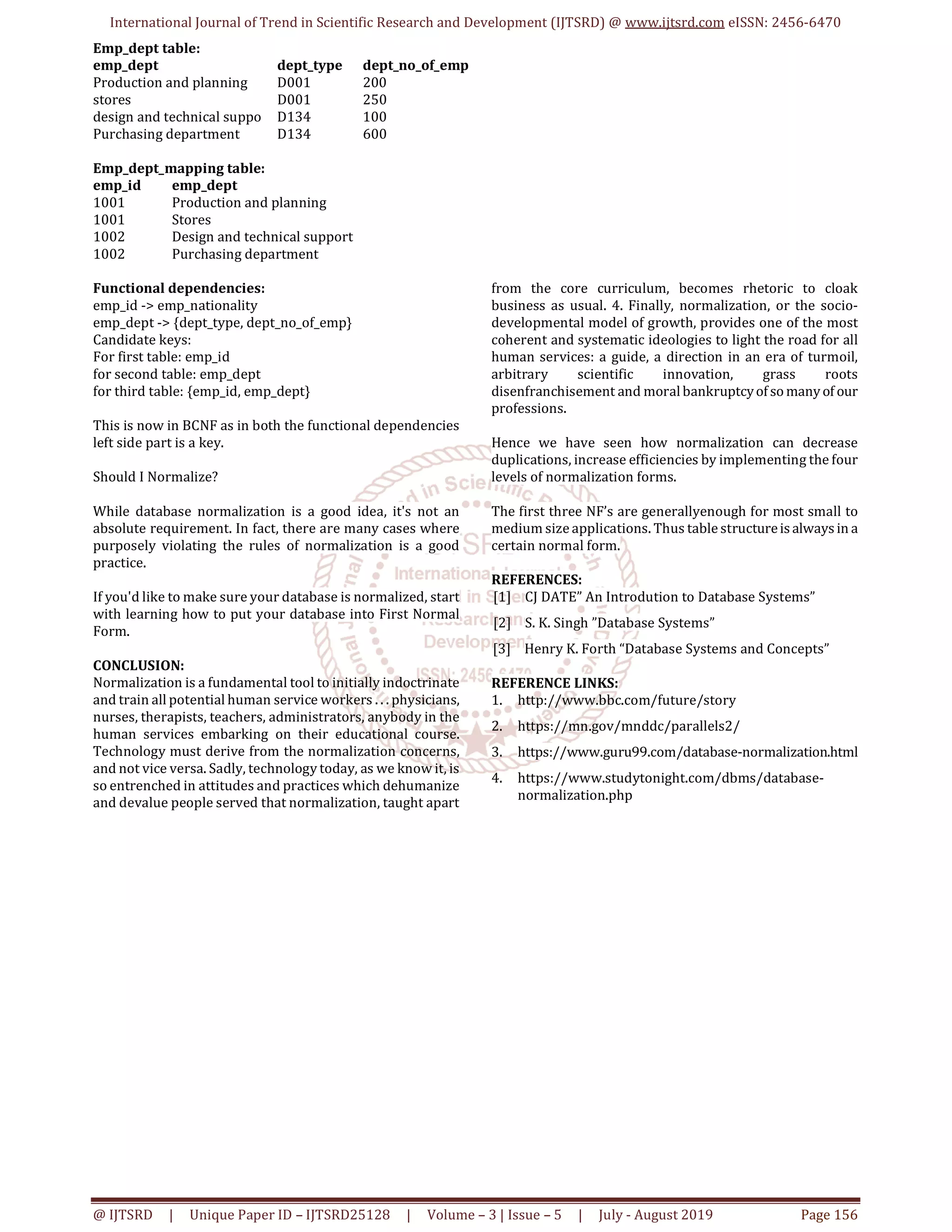 International Journal of Trend in Scientific Research and Development (IJTSRD) @ www.ijtsrd.com eISSN: 2456-6470
@ IJTSRD | Unique Paper ID – IJTSRD25128 | Volume – 3 | Issue – 5 | July - August 2019 Page 156
Emp_dept table:
emp_dept dept_type dept_no_of_emp
Production and planning D001 200
stores D001 250
design and technical suppo D134 100
Purchasing department D134 600
Emp_dept_mapping table:
emp_id emp_dept
1001 Production and planning
1001 Stores
1002 Design and technical support
1002 Purchasing department
Functional dependencies:
emp_id -> emp_nationality
emp_dept -> {dept_type, dept_no_of_emp}
Candidate keys:
For first table: emp_id
for second table: emp_dept
for third table: {emp_id, emp_dept}
This is now in BCNF as in both the functional dependencies
left side part is a key.
Should I Normalize?
While database normalization is a good idea, it's not an
absolute requirement. In fact, there are many cases where
purposely violating the rules of normalization is a good
practice.
If you'd like to make sure your database is normalized, start
with learning how to put your database into First Normal
Form.
CONCLUSION:
Normalization is a fundamental tool to initially indoctrinate
and train all potential human service workers . . . physicians,
nurses, therapists, teachers, administrators, anybody in the
human services embarking on their educational course.
Technology must derive from the normalization concerns,
and not vice versa. Sadly, technology today, as we know it, is
so entrenched in attitudes and practices which dehumanize
and devalue people served that normalization, taught apart
from the core curriculum, becomes rhetoric to cloak
business as usual. 4. Finally, normalization, or the socio-
developmental model of growth, provides one of the most
coherent and systematic ideologies to light the road for all
human services: a guide, a direction in an era of turmoil,
arbitrary scientific innovation, grass roots
disenfranchisement and moralbankruptcyof so manyof our
professions.
Hence we have seen how normalization can decrease
duplications, increase efficiencies by implementing the four
levels of normalization forms.
The first three NF’s are generallyenough for most small to
medium size applications. Thus table structureis always in a
certain normal form.
REFERENCES:
[1] CJ DATE” An Introdution to Database Systems”
[2] S. K. Singh ”Database Systems”
[3] Henry K. Forth “Database Systems and Concepts”
REFERENCE LINKS:
1. http://www.bbc.com/future/story
2. https://mn.gov/mnddc/parallels2/
3. https://www.guru99.com/database-normalization.html
4. https://www.studytonight.com/dbms/database-
normalization.php
 