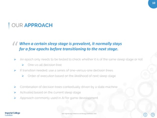IEEE Engineering in Medicine and Biology Conference 2015
10
OUR APPROACH
When a certain sleep stage is prevalent, it normally stays
for a few epochs before transitioning to the next stage.“
 An epoch only needs to be tested to check whether it is of the same sleep stage or not
 One-vs-all decision tree
 If transition needed, use a series of one-versus-one decision trees
 Order of execution based on the likelihood of next sleep stage
 Combination of decision trees contextually driven by a state machine
 Activated based on the current sleep stage
 Approach commonly used in AI for game development
 