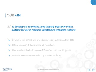 IEEE Engineering in Medicine and Biology Conference 2015
6
OUR AIM
To develop an automatic sleep staging algorithm that is
suitable for use in resource-constrained wearable systems“
 Extract spectral features and classify using a decision tree (DT)
 DTs are amongst the simplest of classifiers
 Use small contextually-aware DTs rather than one long tree
 Order of execution controlled by a state machine
 
