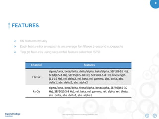 IEEE Engineering in Medicine and Biology Conference 2015
8
FEATURES
Channel Features
Fpz-Cz
sigma/beta, beta/delta, delta/alpha, beta/alpha, SEFd(8-16 Hz),
SEFd(0.5-8 Hz), SEF95(0.5-30 Hz), SEF50(0.5-8 Hz), line length
(11-16 Hz), rel. delta2, rel. beta, rel. gamma, abs. delta, abs.
delta1, abs. delta2, abs. alpha2
Pz-Oz
sigma/beta, beta/delta, theta/alpha, beta/alpha, SEF95(0.5-30
Hz), SEF50(0.5-8 Hz), rel. beta, rel. gamma, rel. alpha, rel. theta,
abs. delta, abs. delta1, abs. alpha1
 66 features initially
 Each feature for an epoch is an average for fifteen 2-second subepochs
 Top 30 features using sequential feature selection (SFS)
 
