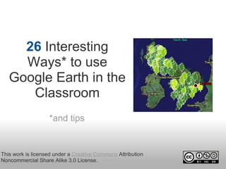 26 Interesting 
     Ways* to use 
   Google Earth in the 
      Classroom
                   *and tips


This work is licensed under a Creative Commons Attribution 
Noncommercial Share Alike 3.0 License.
 