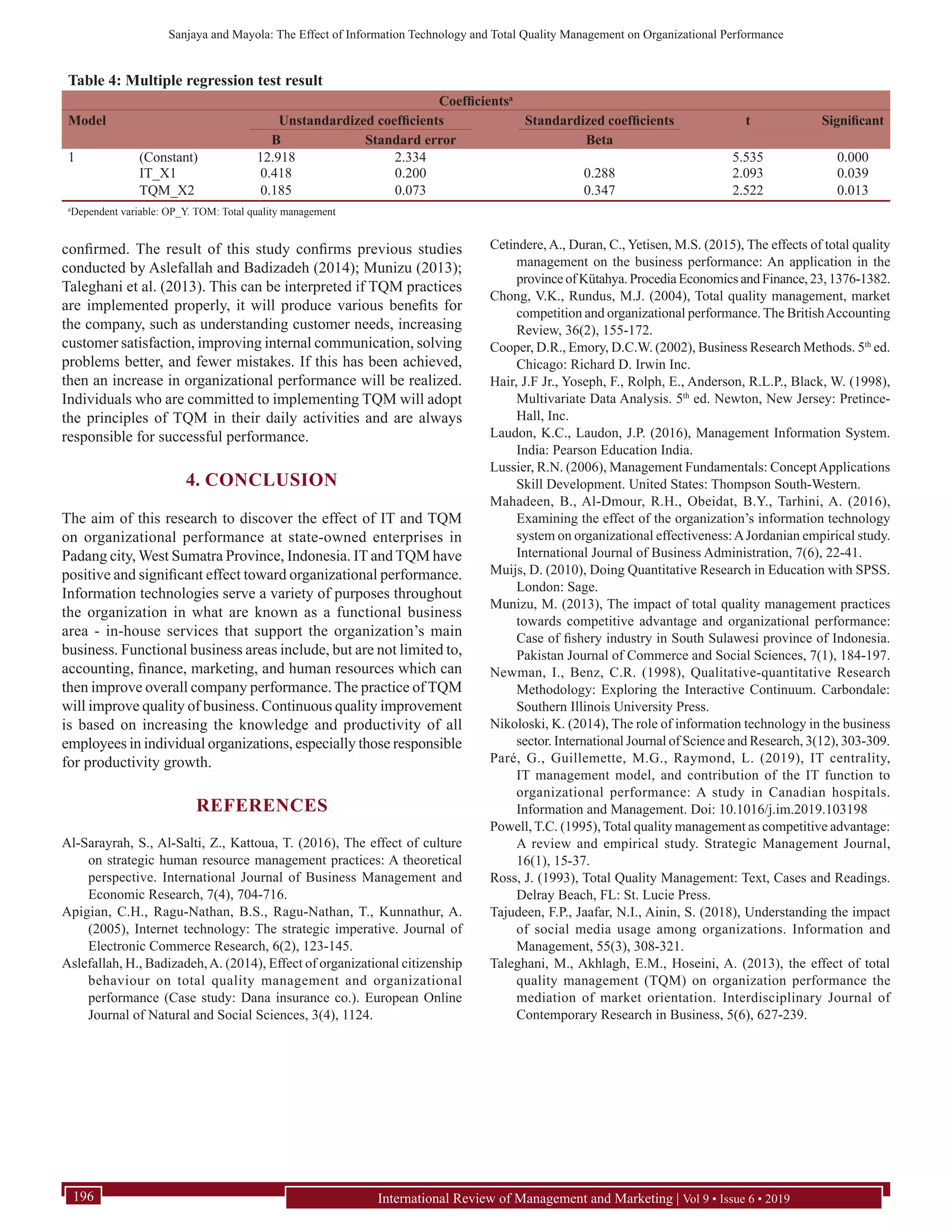 Sanjaya and Mayola: The Effect of Information Technology and Total Quality Management on Organizational Performance
International Review of Management and Marketing | Vol 9 • Issue 6 • 2019196
confirmed. The result of this study confirms previous studies
conducted by Aslefallah and Badizadeh (2014); Munizu (2013);
Taleghani et al. (2013). This can be interpreted if TQM practices
are implemented properly, it will produce various benefits for
the company, such as understanding customer needs, increasing
customer satisfaction, improving internal communication, solving
problems better, and fewer mistakes. If this has been achieved,
then an increase in organizational performance will be realized.
Individuals who are committed to implementing TQM will adopt
the principles of TQM in their daily activities and are always
responsible for successful performance.
4. CONCLUSION
The aim of this research to discover the effect of IT and TQM
on organizational performance at state-owned enterprises in
Padang city, West Sumatra Province, Indonesia. IT and TQM have
positive and significant effect toward organizational performance.
Information technologies serve a variety of purposes throughout
the organization in what are known as a functional business
area - in-house services that support the organization’s main
business. Functional business areas include, but are not limited to,
accounting, finance, marketing, and human resources which can
then improve overall company performance. The practice of TQM
will improve quality of business. Continuous quality improvement
is based on increasing the knowledge and productivity of all
employees in individual organizations, especially those responsible
for productivity growth.
REFERENCES
Al-Sarayrah, S., Al-Salti, Z., Kattoua, T. (2016), The effect of culture
on strategic human resource management practices: A theoretical
perspective. International Journal of Business Management and
Economic Research, 7(4), 704-716.
Apigian, C.H., Ragu-Nathan, B.S., Ragu-Nathan, T., Kunnathur, A.
(2005), Internet technology: The strategic imperative. Journal of
Electronic Commerce Research, 6(2), 123-145.
Aslefallah, H., Badizadeh,A. (2014), Effect of organizational citizenship
behaviour on total quality management and organizational
performance (Case study: Dana insurance co.). European Online
Journal of Natural and Social Sciences, 3(4), 1124.
Cetindere, A., Duran, C., Yetisen, M.S. (2015), The effects of total quality
management on the business performance: An application in the
provinceofKütahya.ProcediaEconomicsandFinance,23,1376-1382.
Chong, V.K., Rundus, M.J. (2004), Total quality management, market
competition and organizational performance. The BritishAccounting
Review, 36(2), 155-172.
Cooper, D.R., Emory, D.C.W. (2002), Business Research Methods. 5th
 ed.
Chicago: Richard D. Irwin Inc.
Hair, J.F Jr., Yoseph, F., Rolph, E., Anderson, R.L.P., Black, W. (1998),
Multivariate Data Analysis. 5th
 ed. Newton, New Jersey: Pretince-
Hall, Inc.
Laudon, K.C., Laudon, J.P. (2016), Management Information System.
India: Pearson Education India.
Lussier, R.N. (2006), Management Fundamentals: ConceptApplications
Skill Development. United States: Thompson South-Western.
Mahadeen, B., Al-Dmour, R.H., Obeidat, B.Y., Tarhini, A. (2016),
Examining the effect of the organization’s information technology
system on organizational effectiveness:A Jordanian empirical study.
International Journal of Business Administration, 7(6), 22-41.
Muijs, D. (2010), Doing Quantitative Research in Education with SPSS.
London: Sage.
Munizu, M. (2013), The impact of total quality management practices
towards competitive advantage and organizational performance:
Case of fishery industry in South Sulawesi province of Indonesia.
Pakistan Journal of Commerce and Social Sciences, 7(1), 184-197.
Newman, I., Benz, C.R. (1998), Qualitative-quantitative Research
Methodology: Exploring the Interactive Continuum. Carbondale:
Southern Illinois University Press.
Nikoloski, K. (2014), The role of information technology in the business
sector. International Journal of Science and Research, 3(12), 303-309.
Paré, G., Guillemette, M.G., Raymond, L. (2019), IT centrality,
IT management model, and contribution of the IT function to
organizational performance: A study in Canadian hospitals.
Information and Management. Doi: 10.1016/j.im.2019.103198
Powell, T.C. (1995), Total quality management as competitive advantage:
A review and empirical study. Strategic Management Journal,
16(1), 15-37.
Ross, J. (1993), Total Quality Management: Text, Cases and Readings.
Delray Beach, FL: St. Lucie Press.
Tajudeen, F.P., Jaafar, N.I., Ainin, S. (2018), Understanding the impact
of social media usage among organizations. Information and
Management, 55(3), 308-321.
Taleghani, M., Akhlagh, E.M., Hoseini, A. (2013), the effect of total
quality management (TQM) on organization performance the
mediation of market orientation. Interdisciplinary Journal of
Contemporary Research in Business, 5(6), 627-239.
Table 4: Multiple regression test result
Coefficientsa
Model Unstandardized coefficients Standardized coefficients t Significant
B Standard error Beta
1 (Constant) 12.918 2.334 5.535 0.000
IT_X1 0.418 0.200 0.288 2.093 0.039
TQM_X2 0.185 0.073 0.347 2.522 0.013
a
Dependent variable: OP_Y. TOM: Total quality management
 