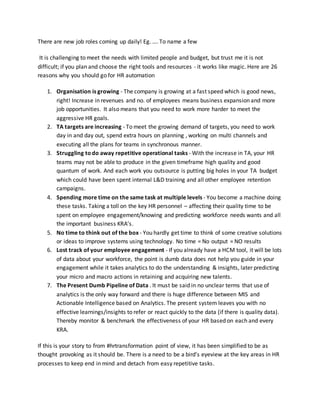 There are new job roles coming up daily! Eg. …. To name a few
It is challenging to meet the needs with limited people and budget, but trust me it is not
difficult; if you plan and choose the right tools and resources - it works like magic. Here are 26
reasons why you should go for HR automation
1. Organisation is growing - The company is growing at a fast speed which is good news,
right! Increase in revenues and no. of employees means business expansion and more
job opportunities. It also means that you need to work more harder to meet the
aggressive HR goals.
2. TA targets are increasing - To meet the growing demand of targets, you need to work
day in and day out, spend extra hours on planning , working on multi channels and
executing all the plans for teams in synchronous manner.
3. Struggling to do away repetitive operational tasks - With the increase in TA, your HR
teams may not be able to produce in the given timeframe high quality and good
quantum of work. And each work you outsource is putting big holes in your TA budget
which could have been spent internal L&D training and all other employee retention
campaigns.
4. Spending more time on the same task at multiple levels - You become a machine doing
these tasks. Taking a toll on the key HR personnel – affecting their quality time to be
spent on employee engagement/knowing and predicting workforce needs wants and all
the important business KRA’s.
5. No time to think out of the box - You hardly get time to think of some creative solutions
or ideas to improve systems using technology. No time = No output = NO results
6. Lost track of your employee engagement - If you already have a HCM tool, it will be lots
of data about your workforce, the point is dumb data does not help you guide in your
engagement while it takes analytics to do the understanding & insights, later predicting
your micro and macro actions in retaining and acquiring new talents.
7. The Present Dumb Pipeline of Data . It must be said in no unclear terms that use of
analytics is the only way forward and there is huge difference between MIS and
Actionable Intelligence based on Analytics. The present system leaves you with no
effective learnings/insights to refer or react quickly to the data (if there is quality data).
Thereby monitor & benchmark the effectiveness of your HR based on each and every
KRA.
If this is your story to from #hrtransformation point of view, it has been simplified to be as
thought provoking as it should be. There is a need to be a bird’s eyeview at the key areas in HR
processes to keep end in mind and detach from easy repetitive tasks.
 
