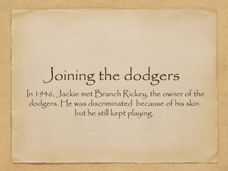 Joining the dodgers
In 1946, Jackie met Branch Rickey, the owner of the dodgers. He
was discriminated because of his skin but he still kept playing.