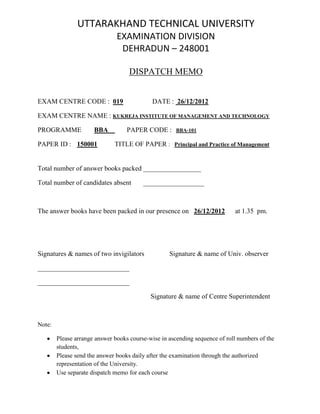 UTTARAKHAND TECHNICAL UNIVERSITY
EXAMINATION DIVISION
DEHRADUN – 248001
DISPATCH MEMO
EXAM CENTRE CODE : 019 DATE : 26/12/2012
EXAM CENTRE NAME : KUKREJA INSTITUTE OF MANAGEMENT AND TECHNOLOGY
PROGRAMME BBA PAPER CODE : BBA-101
PAPER ID : 150001 TITLE OF PAPER : Principal and Practice of Management
Total number of answer books packed _________________
Total number of candidates absent __________________
The answer books have been packed in our presence on 26/12/2012 at 1.35 pm.
Signatures & names of two invigilators Signature & name of Univ. observer
___________________________
___________________________
Signature & name of Centre Superintendent
Note:
Please arrange answer books course-wise in ascending sequence of roll numbers of the
students,
Please send the answer books daily after the examination through the authorized
representation of the University.
Use separate dispatch memo for each course
 
