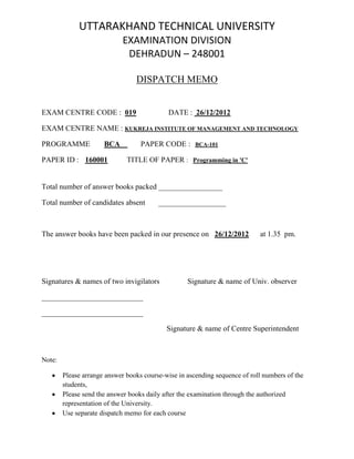 UTTARAKHAND TECHNICAL UNIVERSITY
EXAMINATION DIVISION
DEHRADUN – 248001
DISPATCH MEMO
EXAM CENTRE CODE : 019 DATE : 26/12/2012
EXAM CENTRE NAME : KUKREJA INSTITUTE OF MANAGEMENT AND TECHNOLOGY
PROGRAMME BCA PAPER CODE : BCA-101
PAPER ID : 160001 TITLE OF PAPER : Programming in 'C'
Total number of answer books packed _________________
Total number of candidates absent __________________
The answer books have been packed in our presence on 26/12/2012 at 1.35 pm.
Signatures & names of two invigilators Signature & name of Univ. observer
___________________________
___________________________
Signature & name of Centre Superintendent
Note:
Please arrange answer books course-wise in ascending sequence of roll numbers of the
students,
Please send the answer books daily after the examination through the authorized
representation of the University.
Use separate dispatch memo for each course
 