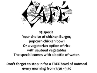 $5 special
Your choice of chicken Burger,
popcorn chicken bowl
Or a vegetarian option of rice
with sautéed vegetables
The special comes with a bottle of water.
Don’t forget to stop in for a FREE bowl of oatmeal
every morning from 7:30 - 9:30
 