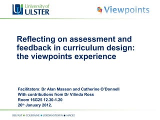 Reflecting on assessment and feedback in curriculum design: the viewpoints experience  Facilitators :  Dr Alan Masson and Catherine O’Donnell With contributions from Dr Vilinda Ross Room 16G25  12.30-1.20 26 th  January 2012. 