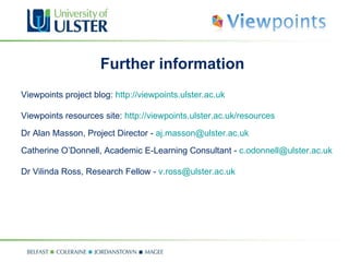 Further information Viewpoints project blog:  http://viewpoints.ulster.ac.uk Viewpoints resources site:  http://viewpoints.ulster.ac.uk/resources Dr Alan Masson, Project Director -  [email_address] Catherine O’Donnell, Academic E-Learning Consultant -  [email_address] Dr Vilinda Ross, Research Fellow -  [email_address] 