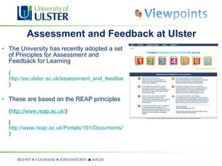 Assessment and Feedback at Ulster The University has recently adopted a set of Principles for Assessment and Feedback for Learning ( http://ee.ulster.ac.uk/assessment_and_feedback/ ) These are based on the REAP principles  ( http://www.reap.ac.uk/ ) ( http://www.reap.ac.uk/Portals/101/Documents/Theory%20and%20Practice/REAP%20principles.pdf ) 