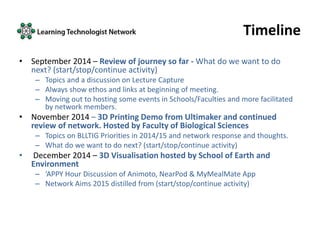 Timeline
• September 2014 – Review of journey so far - What do we want to do
next? (start/stop/continue activity)
– Topics and a discussion on Lecture Capture
– Always show ethos and links at beginning of meeting.
– Moving out to hosting some events in Schools/Faculties and more facilitated
by network members.
• November 2014 – 3D Printing Demo from Ultimaker and continued
review of network. Hosted by Faculty of Biological Sciences
– Topics on BLLTIG Priorities in 2014/15 and network response and thoughts.
– What do we want to do next? (start/stop/continue activity)
• December 2014 – 3D Visualisation hosted by School of Earth and
Environment
– ‘APPY Hour Discussion of Animoto, NearPod & MyMealMate App
– Network Aims 2015 distilled from (start/stop/continue activity)
 