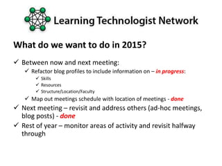 What do we want to do in 2015?
 Between now and next meeting:
 Refactor blog profiles to include information on – in progress:
 Skills
 Resources
 Structure/Location/Faculty
 Map out meetings schedule with location of meetings - done
 Next meeting – revisit and address others (ad-hoc meetings,
blog posts) - done
 Rest of year – monitor areas of activity and revisit halfway
through
 