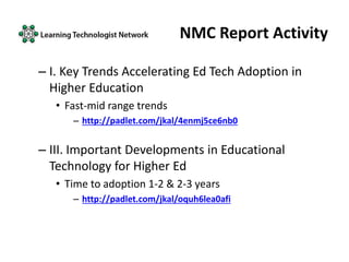 NMC Report Activity
– I. Key Trends Accelerating Ed Tech Adoption in
Higher Education
• Fast-mid range trends
– http://padlet.com/jkal/4enmj5ce6nb0
– III. Important Developments in Educational
Technology for Higher Ed
• Time to adoption 1-2 & 2-3 years
– http://padlet.com/jkal/oquh6lea0afi
 