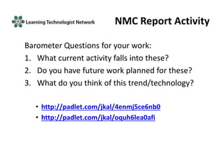 NMC Report Activity
Barometer Questions for your work:
1. What current activity falls into these?
2. Do you have future work planned for these?
3. What do you think of this trend/technology?
• http://padlet.com/jkal/4enmj5ce6nb0
• http://padlet.com/jkal/oquh6lea0afi
 