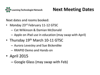 Next Meeting Dates
Next dates and rooms booked:
• Monday 23rd February 11-12 GTSC
– Cat Wilkinson & Damian McDonald
– Apple on iPad use in education (may swap with April)
• Thursday 19th March 10-11 GTSC
– Aurora Levesley and Sue Bickerdike
– RRAPID Demo and Hands-on
• April 2015
– Google Glass (may swap with Feb)
 