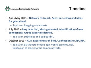 Timeline
• April/May 2013 – Network re-launch. Set vision, ethos and ideas
for year ahead.
– Topics on Blogging and ebooks.
• July 2013 – Blog launched, ideas generated. Identification of new
connections. Group expertise defined.
– Topics on Strategies and BaiBoardHD
• October 2013 – ALTC Experiences on blog. Connections to JISC RSC.
– Topics on Blackboard mobile app. Voting systems, DLT,
Expansion of blog into the community site.
 