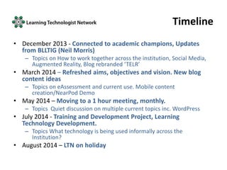 Timeline
• December 2013 - Connected to academic champions, Updates
from BLLTIG (Neil Morris)
– Topics on How to work together across the institution, Social Media,
Augmented Reality, Blog rebranded ‘TELR’
• March 2014 – Refreshed aims, objectives and vision. New blog
content ideas
– Topics on eAssessment and current use. Mobile content
creation/NearPod Demo
• May 2014 – Moving to a 1 hour meeting, monthly.
– Topics Quiet discussion on multiple current topics inc. WordPress
• July 2014 - Training and Development Project, Learning
Technology Development.
– Topics What technology is being used informally across the
Institution?
• August 2014 – LTN on holiday
 