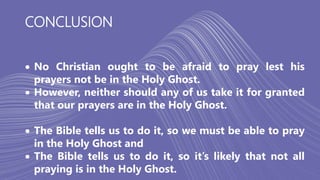 CONCLUSION
 No Christian ought to be afraid to pray lest his
prayers not be in the Holy Ghost.
 However, neither should any of us take it for granted
that our prayers are in the Holy Ghost.
 The Bible tells us to do it, so we must be able to pray
in the Holy Ghost and
 The Bible tells us to do it, so it’s likely that not all
praying is in the Holy Ghost.
 