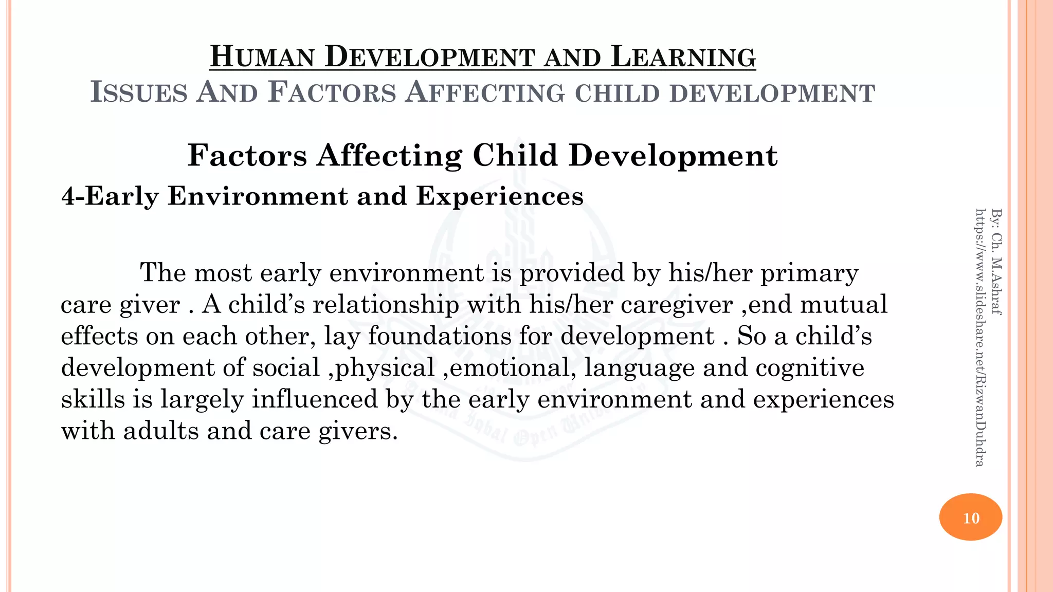 HUMAN DEVELOPMENT AND LEARNING
ISSUES AND FACTORS AFFECTING CHILD DEVELOPMENT
Factors Affecting Child Development
4-Early Environment and Experiences
The most early environment is provided by his/her primary
care giver . A child’s relationship with his/her caregiver ,end mutual
effects on each other, lay foundations for development . So a child’s
development of social ,physical ,emotional, language and cognitive
skills is largely influenced by the early environment and experiences
with adults and care givers.
10
By:Ch.M.Ashraf
https://www.slideshare.net/RizwanDuhdra
 