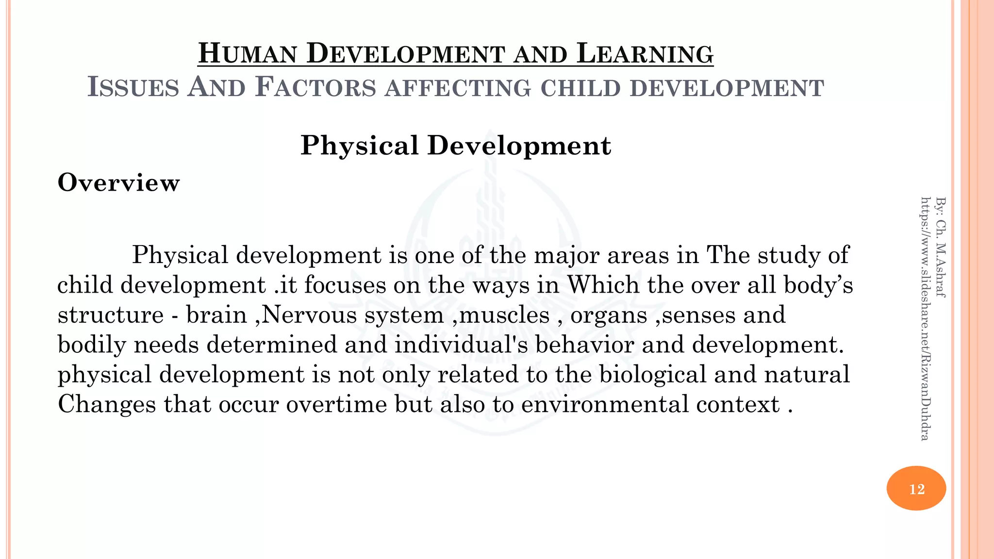 HUMAN DEVELOPMENT AND LEARNING
ISSUES AND FACTORS AFFECTING CHILD DEVELOPMENT
Physical Development
Overview
Physical development is one of the major areas in The study of
child development .it focuses on the ways in Which the over all body’s
structure - brain ,Nervous system ,muscles , organs ,senses and
bodily needs determined and individual's behavior and development.
physical development is not only related to the biological and natural
Changes that occur overtime but also to environmental context .
12
By:Ch.M.Ashraf
https://www.slideshare.net/RizwanDuhdra
 
