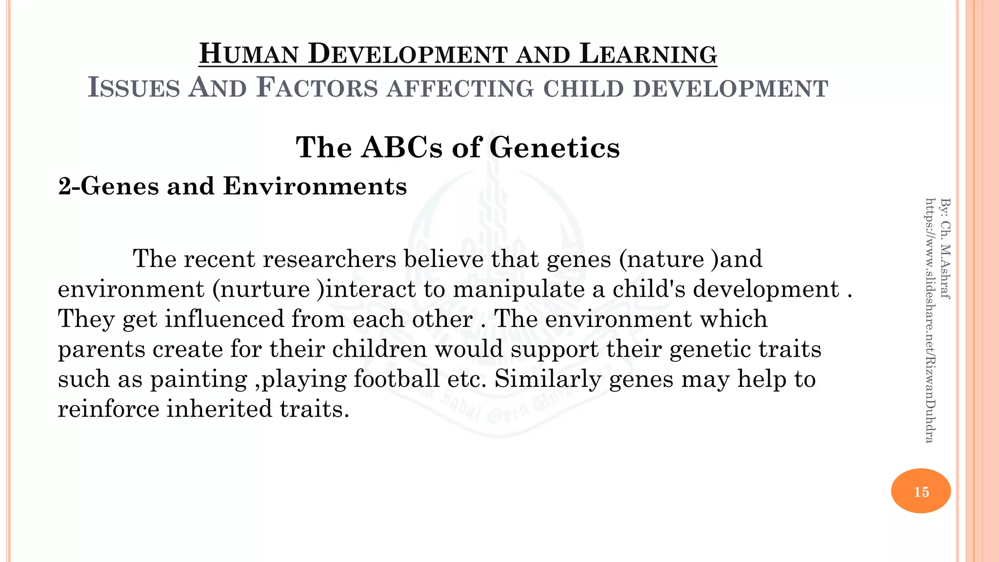 HUMAN DEVELOPMENT AND LEARNING
ISSUES AND FACTORS AFFECTING CHILD DEVELOPMENT
The ABCs of Genetics
2-Genes and Environments
The recent researchers believe that genes (nature )and
environment (nurture )interact to manipulate a child's development .
They get influenced from each other . The environment which
parents create for their children would support their genetic traits
such as painting ,playing football etc. Similarly genes may help to
reinforce inherited traits.
15
By:Ch.M.Ashraf
https://www.slideshare.net/RizwanDuhdra
 