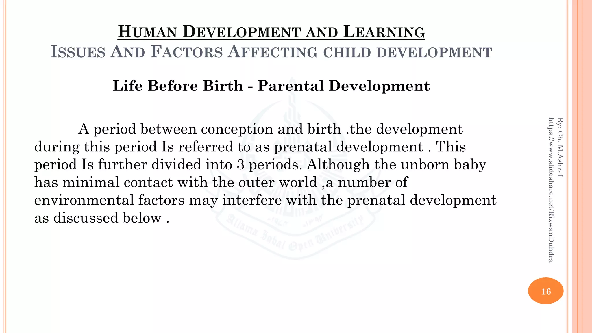 HUMAN DEVELOPMENT AND LEARNING
ISSUES AND FACTORS AFFECTING CHILD DEVELOPMENT
Life Before Birth - Parental Development
A period between conception and birth .the development
during this period Is referred to as prenatal development . This
period Is further divided into 3 periods. Although the unborn baby
has minimal contact with the outer world ,a number of
environmental factors may interfere with the prenatal development
as discussed below .
16
By:Ch.M.Ashraf
https://www.slideshare.net/RizwanDuhdra
 