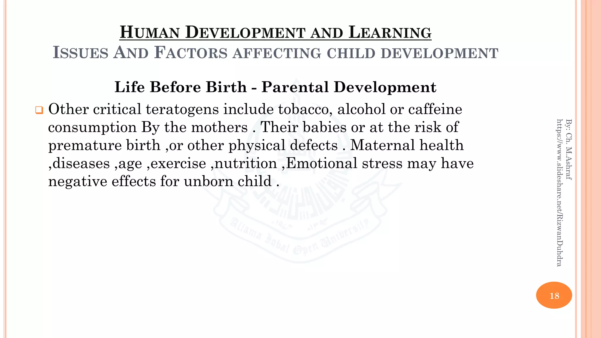 HUMAN DEVELOPMENT AND LEARNING
ISSUES AND FACTORS AFFECTING CHILD DEVELOPMENT
Life Before Birth - Parental Development
❑ Other critical teratogens include tobacco, alcohol or caffeine
consumption By the mothers . Their babies or at the risk of
premature birth ,or other physical defects . Maternal health
,diseases ,age ,exercise ,nutrition ,Emotional stress may have
negative effects for unborn child .
18
By:Ch.M.Ashraf
https://www.slideshare.net/RizwanDuhdra
 