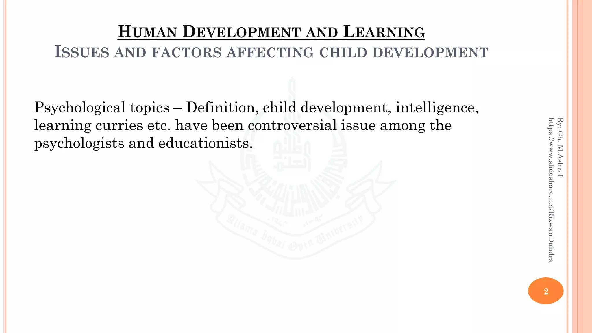 HUMAN DEVELOPMENT AND LEARNING
ISSUES AND FACTORS AFFECTING CHILD DEVELOPMENT
Psychological topics – Definition, child development, intelligence,
learning curries etc. have been controversial issue among the
psychologists and educationists.
2
By:Ch.M.Ashraf
https://www.slideshare.net/RizwanDuhdra
 