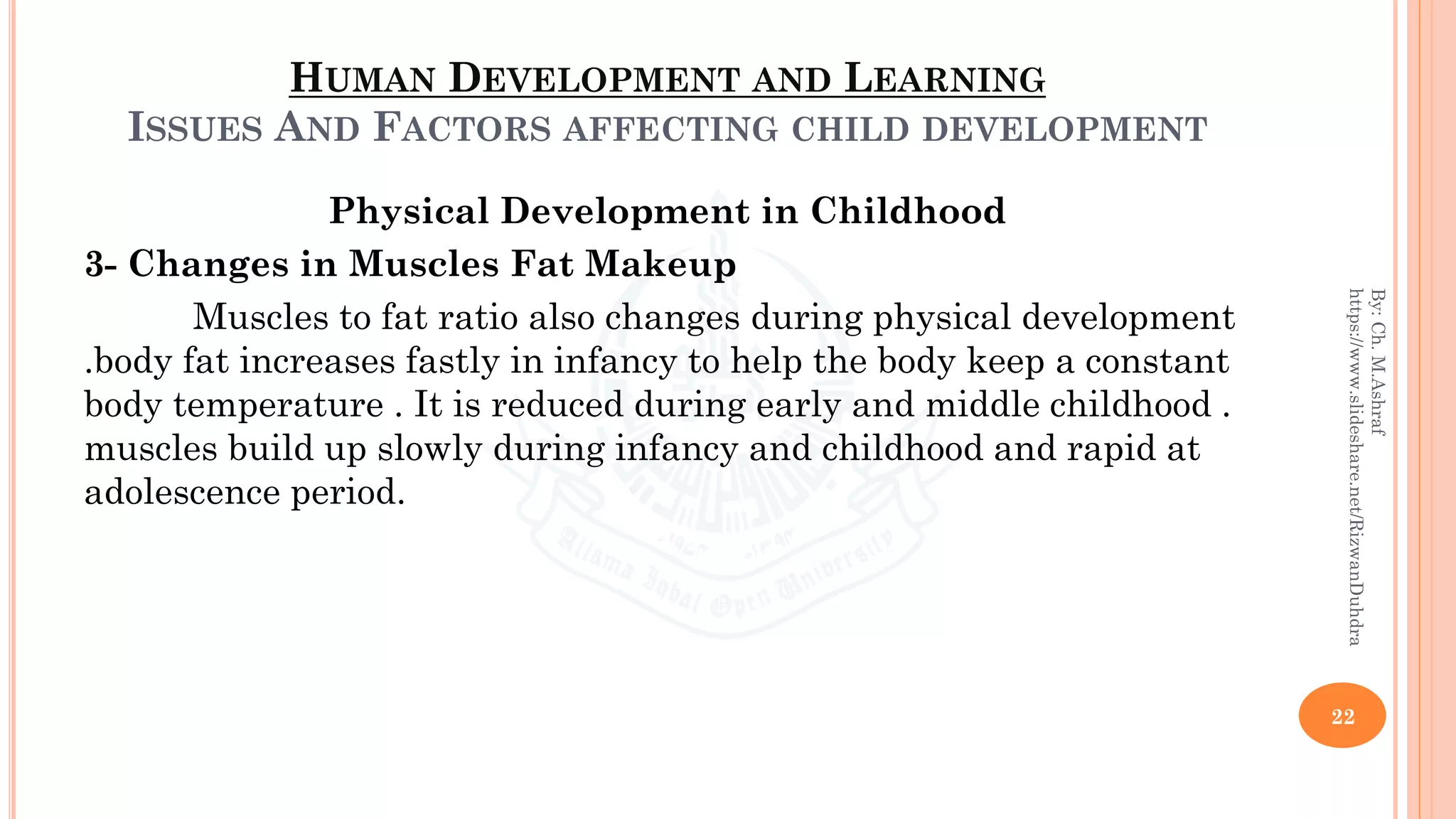 HUMAN DEVELOPMENT AND LEARNING
ISSUES AND FACTORS AFFECTING CHILD DEVELOPMENT
Physical Development in Childhood
3- Changes in Muscles Fat Makeup
Muscles to fat ratio also changes during physical development
.body fat increases fastly in infancy to help the body keep a constant
body temperature . It is reduced during early and middle childhood .
muscles build up slowly during infancy and childhood and rapid at
adolescence period.
22
By:Ch.M.Ashraf
https://www.slideshare.net/RizwanDuhdra
 
