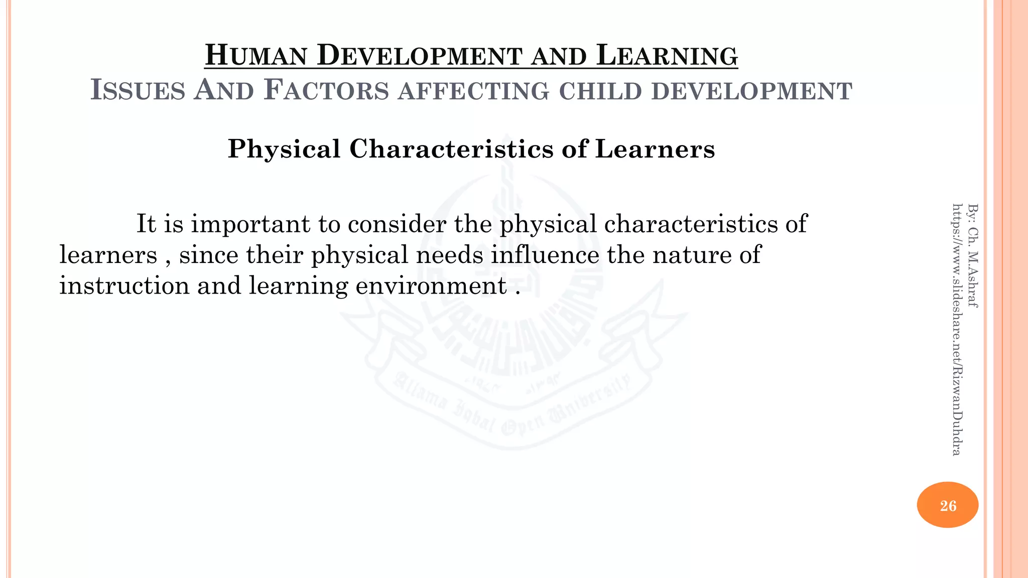 HUMAN DEVELOPMENT AND LEARNING
ISSUES AND FACTORS AFFECTING CHILD DEVELOPMENT
Physical Characteristics of Learners
It is important to consider the physical characteristics of
learners , since their physical needs influence the nature of
instruction and learning environment .
26
By:Ch.M.Ashraf
https://www.slideshare.net/RizwanDuhdra
 