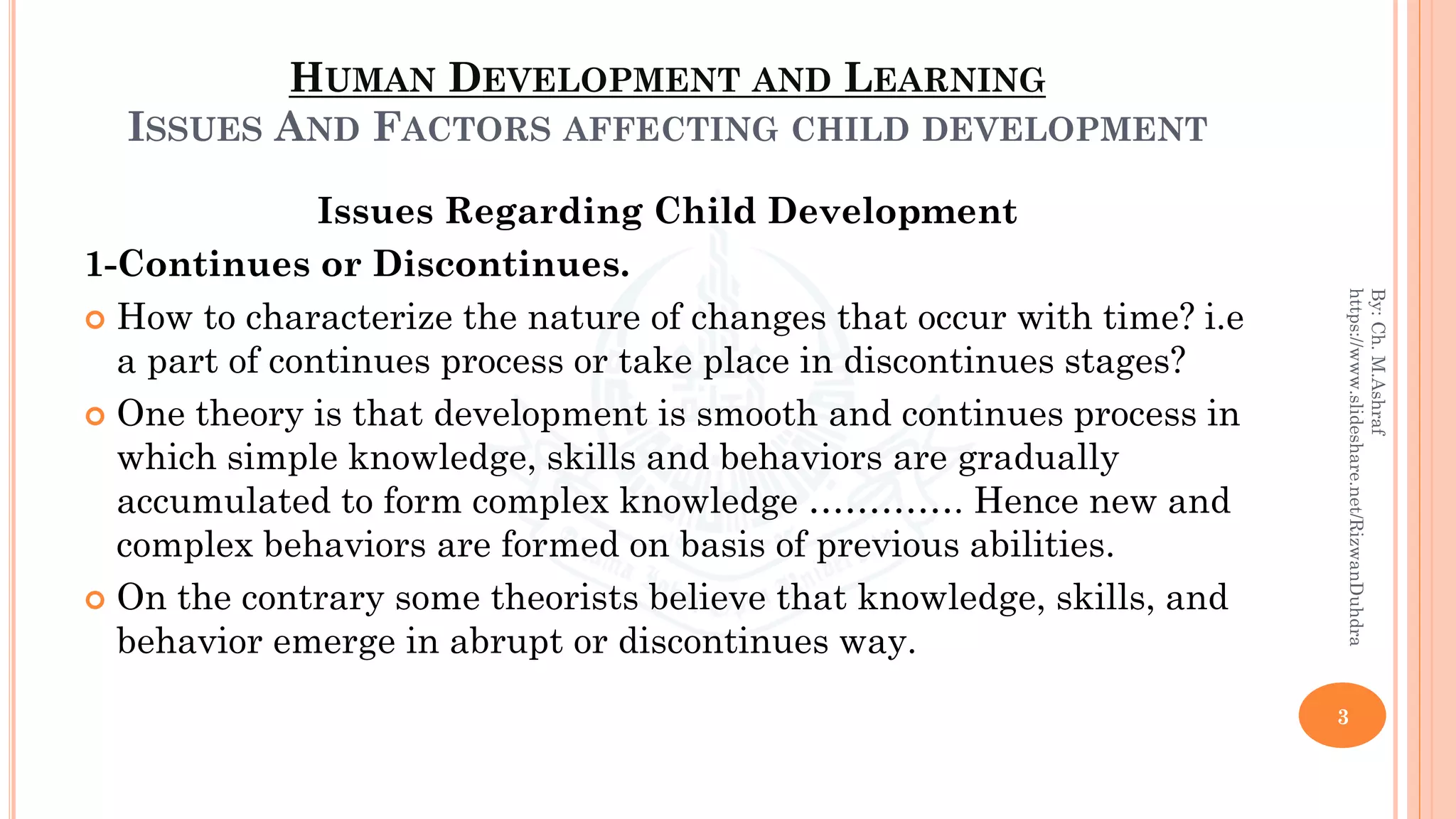 HUMAN DEVELOPMENT AND LEARNING
ISSUES AND FACTORS AFFECTING CHILD DEVELOPMENT
Issues Regarding Child Development
1-Continues or Discontinues.
 How to characterize the nature of changes that occur with time? i.e
a part of continues process or take place in discontinues stages?
 One theory is that development is smooth and continues process in
which simple knowledge, skills and behaviors are gradually
accumulated to form complex knowledge …………. Hence new and
complex behaviors are formed on basis of previous abilities.
 On the contrary some theorists believe that knowledge, skills, and
behavior emerge in abrupt or discontinues way.
3
By:Ch.M.Ashraf
https://www.slideshare.net/RizwanDuhdra
 