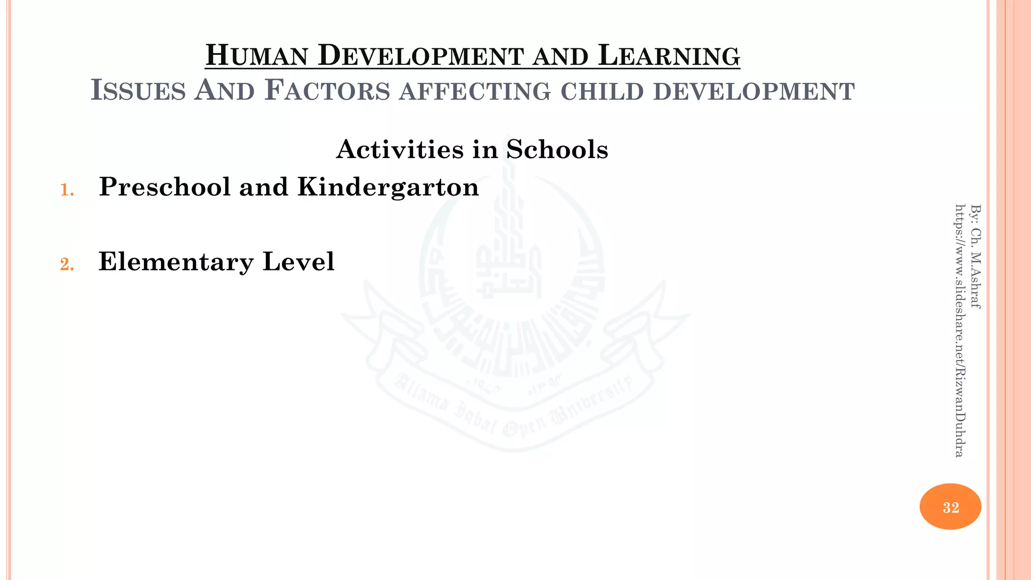 HUMAN DEVELOPMENT AND LEARNING
ISSUES AND FACTORS AFFECTING CHILD DEVELOPMENT
Activities in Schools
1. Preschool and Kindergarton
2. Elementary Level
32
By:Ch.M.Ashraf
https://www.slideshare.net/RizwanDuhdra
 