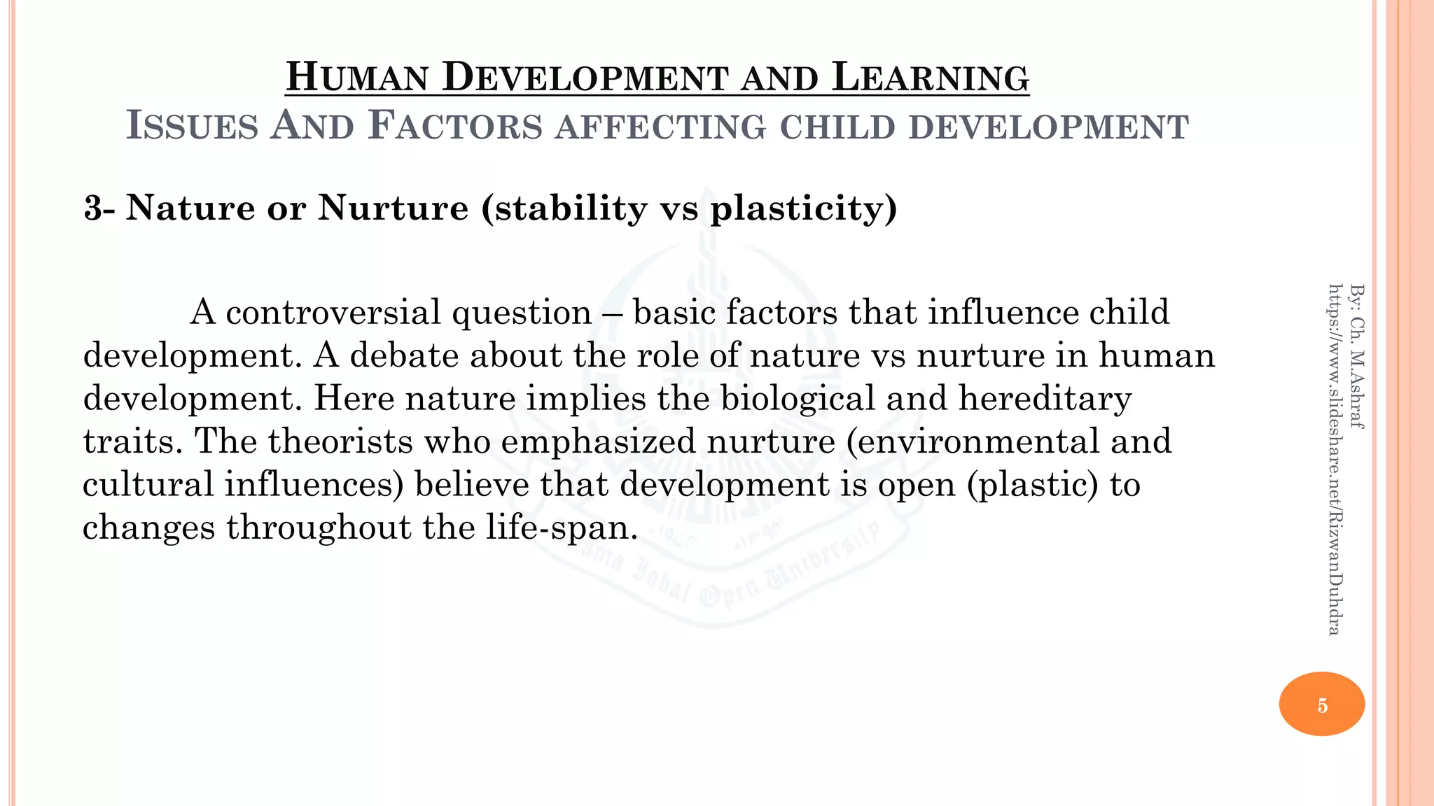 HUMAN DEVELOPMENT AND LEARNING
ISSUES AND FACTORS AFFECTING CHILD DEVELOPMENT
3- Nature or Nurture (stability vs plasticity)
A controversial question – basic factors that influence child
development. A debate about the role of nature vs nurture in human
development. Here nature implies the biological and hereditary
traits. The theorists who emphasized nurture (environmental and
cultural influences) believe that development is open (plastic) to
changes throughout the life-span.
5
By:Ch.M.Ashraf
https://www.slideshare.net/RizwanDuhdra
 