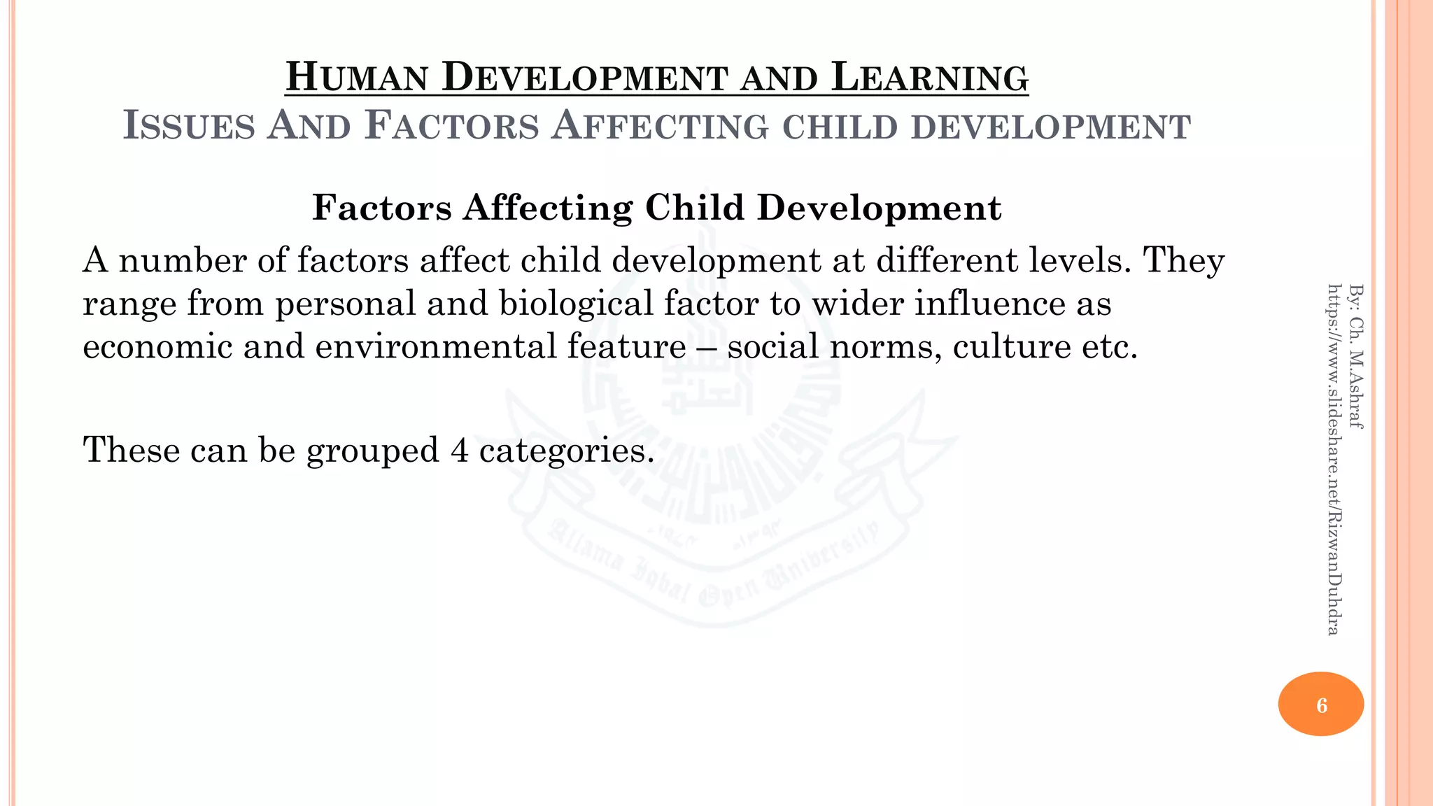 HUMAN DEVELOPMENT AND LEARNING
ISSUES AND FACTORS AFFECTING CHILD DEVELOPMENT
Factors Affecting Child Development
A number of factors affect child development at different levels. They
range from personal and biological factor to wider influence as
economic and environmental feature – social norms, culture etc.
These can be grouped 4 categories.
6
By:Ch.M.Ashraf
https://www.slideshare.net/RizwanDuhdra
 