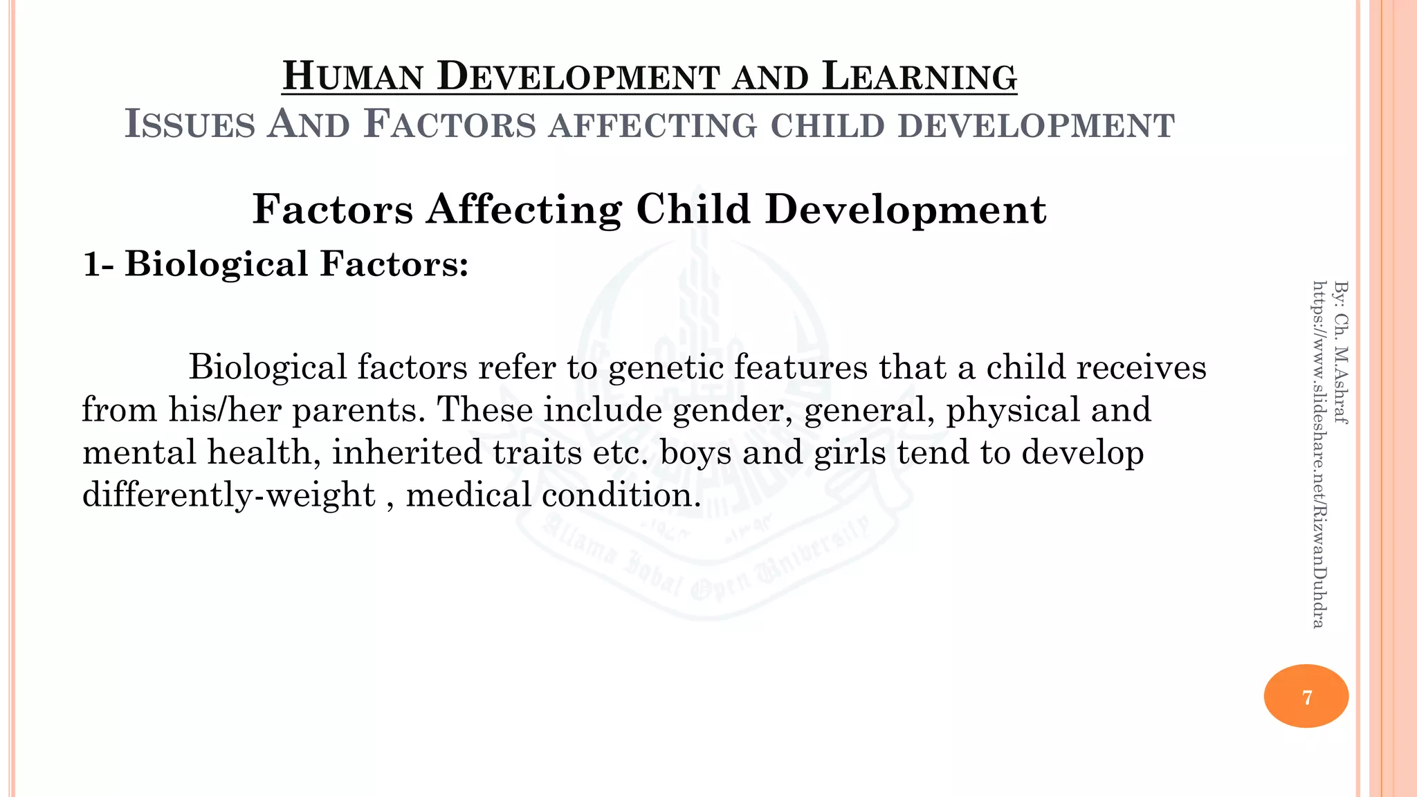 HUMAN DEVELOPMENT AND LEARNING
ISSUES AND FACTORS AFFECTING CHILD DEVELOPMENT
Factors Affecting Child Development
1- Biological Factors:
Biological factors refer to genetic features that a child receives
from his/her parents. These include gender, general, physical and
mental health, inherited traits etc. boys and girls tend to develop
differently-weight , medical condition.
7
By:Ch.M.Ashraf
https://www.slideshare.net/RizwanDuhdra
 