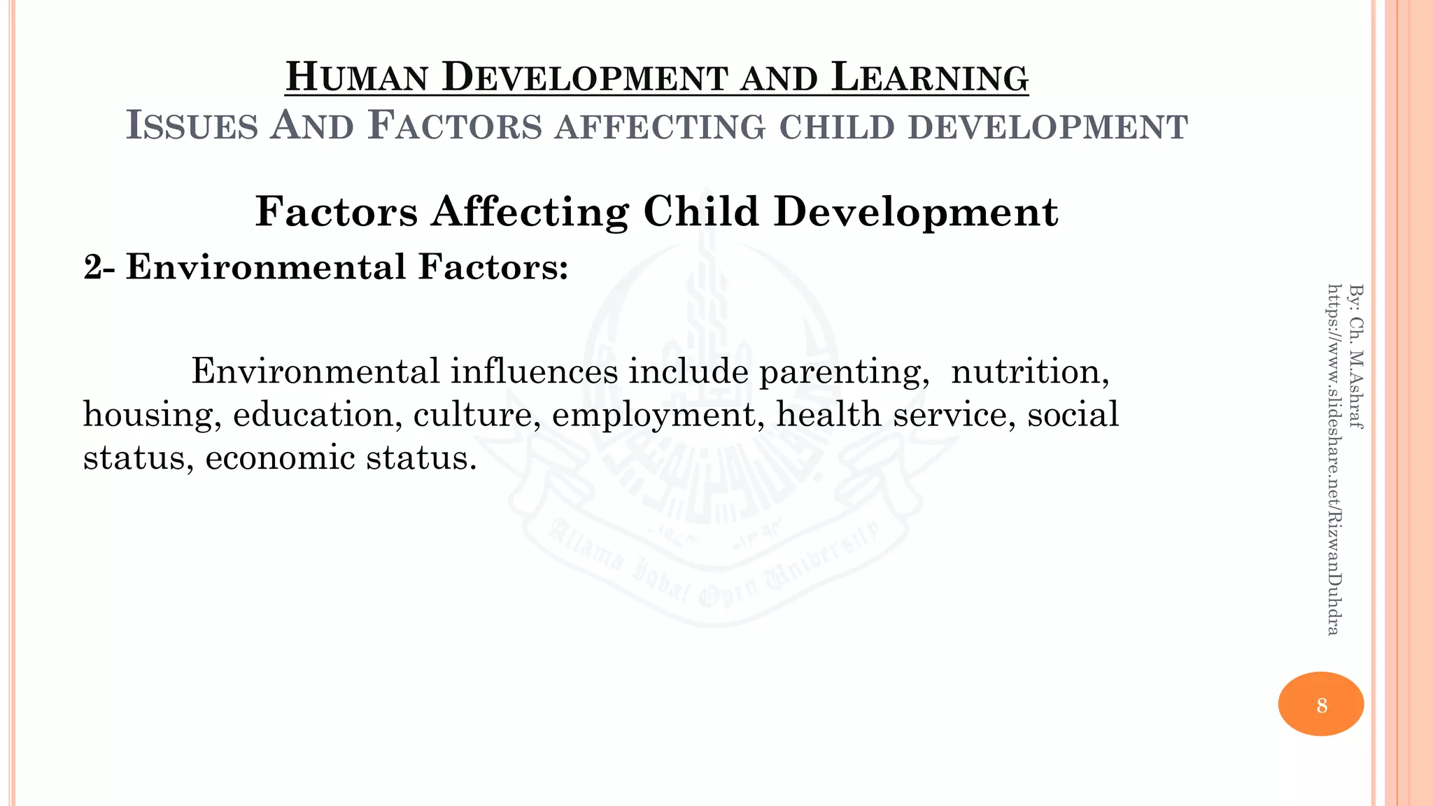 HUMAN DEVELOPMENT AND LEARNING
ISSUES AND FACTORS AFFECTING CHILD DEVELOPMENT
Factors Affecting Child Development
2- Environmental Factors:
Environmental influences include parenting, nutrition,
housing, education, culture, employment, health service, social
status, economic status.
8
By:Ch.M.Ashraf
https://www.slideshare.net/RizwanDuhdra
 