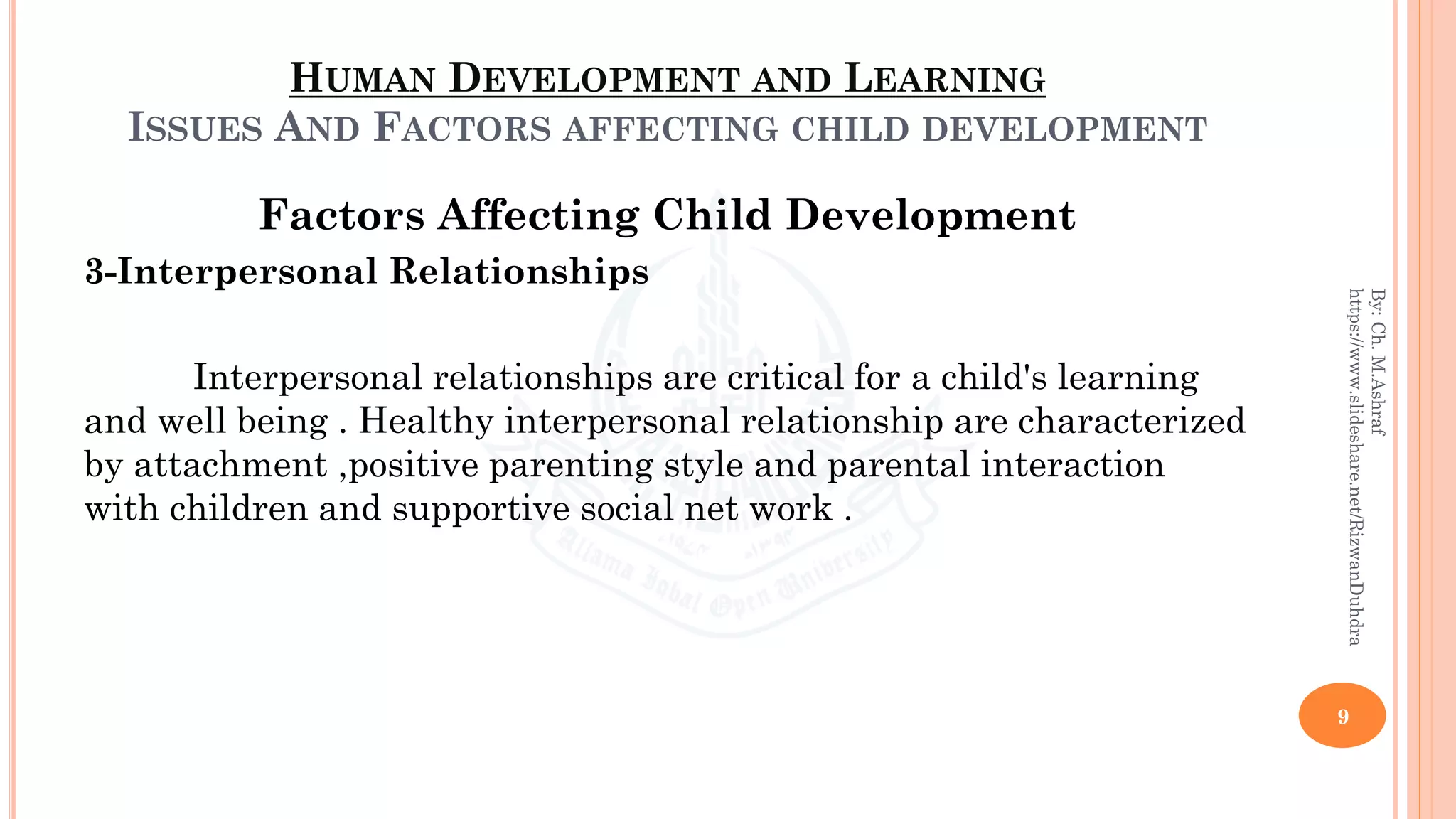 HUMAN DEVELOPMENT AND LEARNING
ISSUES AND FACTORS AFFECTING CHILD DEVELOPMENT
Factors Affecting Child Development
3-Interpersonal Relationships
Interpersonal relationships are critical for a child's learning
and well being . Healthy interpersonal relationship are characterized
by attachment ,positive parenting style and parental interaction
with children and supportive social net work .
9
By:Ch.M.Ashraf
https://www.slideshare.net/RizwanDuhdra
 