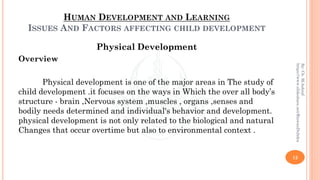 HUMAN DEVELOPMENT AND LEARNING
ISSUES AND FACTORS AFFECTING CHILD DEVELOPMENT
Physical Development
Overview
Physical development is one of the major areas in The study of
child development .it focuses on the ways in Which the over all body’s
structure - brain ,Nervous system ,muscles , organs ,senses and
bodily needs determined and individual's behavior and development.
physical development is not only related to the biological and natural
Changes that occur overtime but also to environmental context .
12
By:Ch.M.Ashraf
https://www.slideshare.net/RizwanDuhdra
 