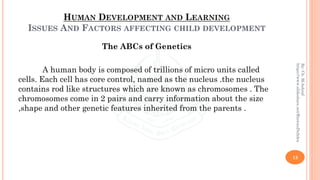 HUMAN DEVELOPMENT AND LEARNING
ISSUES AND FACTORS AFFECTING CHILD DEVELOPMENT
The ABCs of Genetics
A human body is composed of trillions of micro units called
cells. Each cell has core control, named as the nucleus .the nucleus
contains rod like structures which are known as chromosomes . The
chromosomes come in 2 pairs and carry information about the size
,shape and other genetic features inherited from the parents .
13
By:Ch.M.Ashraf
https://www.slideshare.net/RizwanDuhdra
 