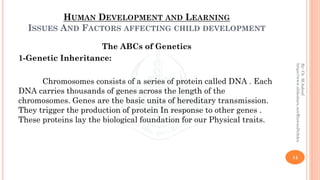 HUMAN DEVELOPMENT AND LEARNING
ISSUES AND FACTORS AFFECTING CHILD DEVELOPMENT
The ABCs of Genetics
1-Genetic Inheritance:
Chromosomes consists of a series of protein called DNA . Each
DNA carries thousands of genes across the length of the
chromosomes. Genes are the basic units of hereditary transmission.
They trigger the production of protein In response to other genes .
These proteins lay the biological foundation for our Physical traits.
14
By:Ch.M.Ashraf
https://www.slideshare.net/RizwanDuhdra
 
