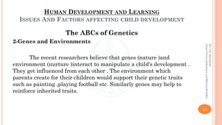 HUMAN DEVELOPMENT AND LEARNING
ISSUES AND FACTORS AFFECTING CHILD DEVELOPMENT
The ABCs of Genetics
2-Genes and Environments
The recent researchers believe that genes (nature )and
environment (nurture )interact to manipulate a child's development .
They get influenced from each other . The environment which
parents create for their children would support their genetic traits
such as painting ,playing football etc. Similarly genes may help to
reinforce inherited traits.
15
By:Ch.M.Ashraf
https://www.slideshare.net/RizwanDuhdra
 