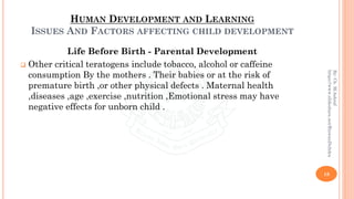 HUMAN DEVELOPMENT AND LEARNING
ISSUES AND FACTORS AFFECTING CHILD DEVELOPMENT
Life Before Birth - Parental Development
❑ Other critical teratogens include tobacco, alcohol or caffeine
consumption By the mothers . Their babies or at the risk of
premature birth ,or other physical defects . Maternal health
,diseases ,age ,exercise ,nutrition ,Emotional stress may have
negative effects for unborn child .
18
By:Ch.M.Ashraf
https://www.slideshare.net/RizwanDuhdra
 