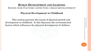 HUMAN DEVELOPMENT AND LEARNING
ISSUES AND FACTORS AFFECTING CHILD DEVELOPMENT
Physical Development in Childhood
This section presents the course of physical growth and
development in childhood . It also discusses the environmental
factors which influences the physical development of children .
19
By:Ch.M.Ashraf
https://www.slideshare.net/RizwanDuhdra
 